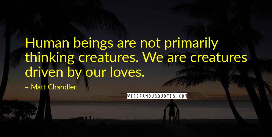 Matt Chandler Quotes: Human beings are not primarily thinking creatures. We are creatures driven by our loves.