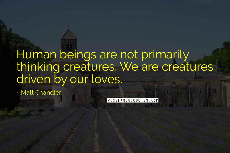 Matt Chandler Quotes: Human beings are not primarily thinking creatures. We are creatures driven by our loves.