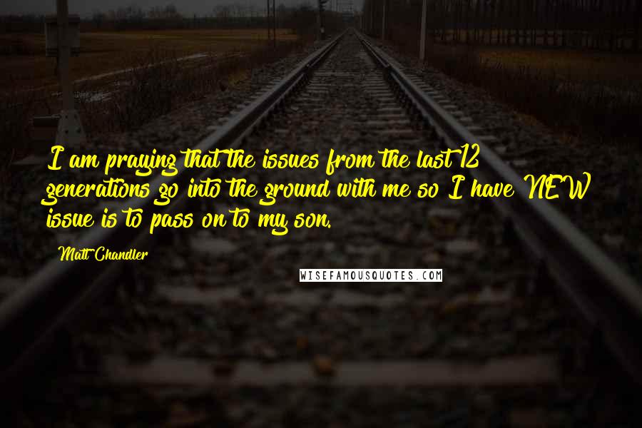 Matt Chandler Quotes: I am praying that the issues from the last 12 generations go into the ground with me so I have NEW issue is to pass on to my son.