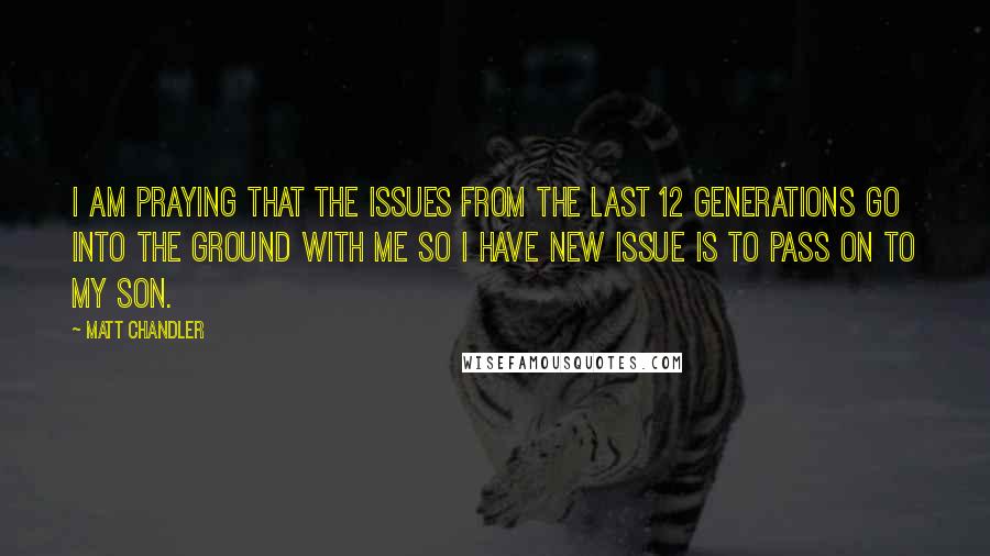 Matt Chandler Quotes: I am praying that the issues from the last 12 generations go into the ground with me so I have NEW issue is to pass on to my son.
