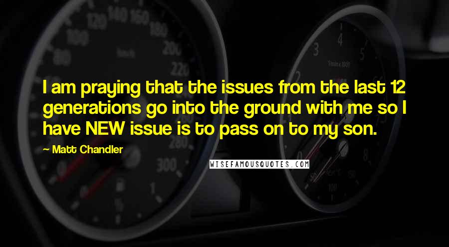 Matt Chandler Quotes: I am praying that the issues from the last 12 generations go into the ground with me so I have NEW issue is to pass on to my son.