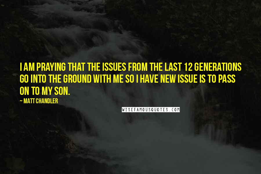 Matt Chandler Quotes: I am praying that the issues from the last 12 generations go into the ground with me so I have NEW issue is to pass on to my son.