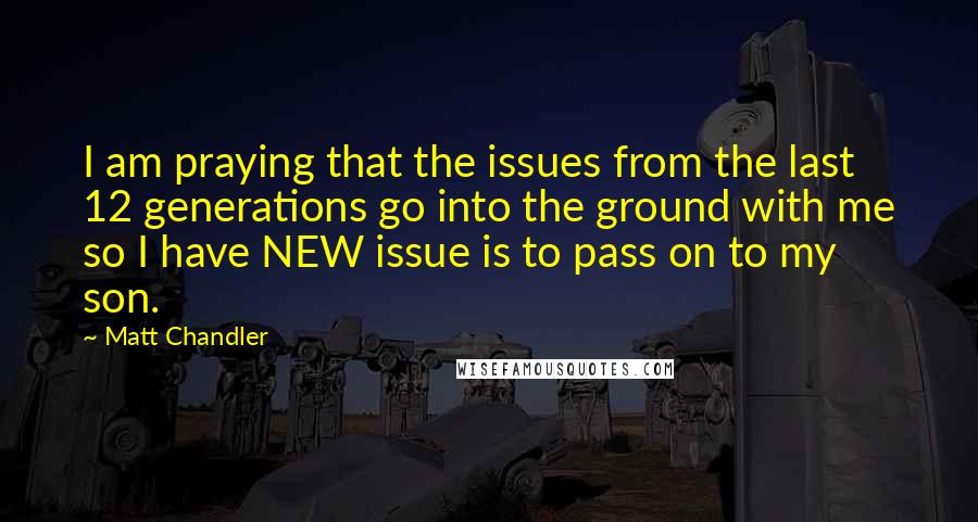 Matt Chandler Quotes: I am praying that the issues from the last 12 generations go into the ground with me so I have NEW issue is to pass on to my son.