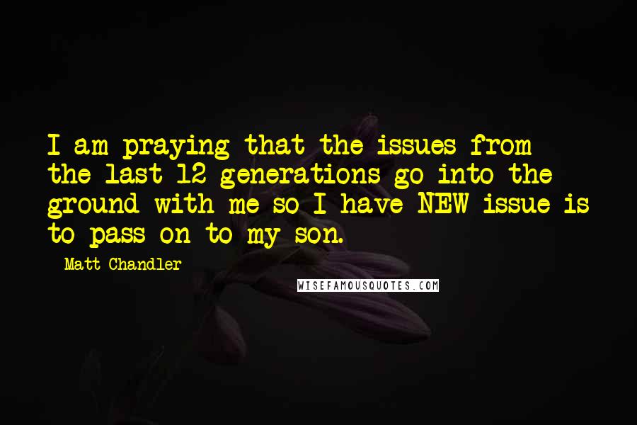 Matt Chandler Quotes: I am praying that the issues from the last 12 generations go into the ground with me so I have NEW issue is to pass on to my son.