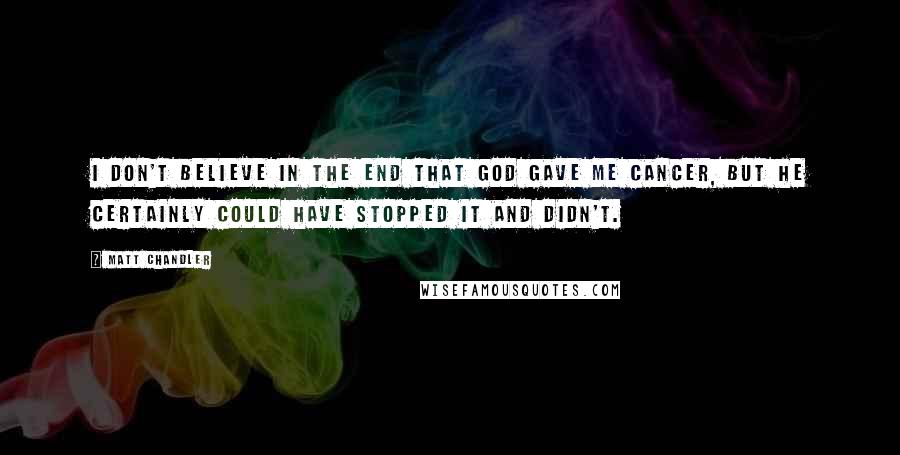 Matt Chandler Quotes: I don't believe in the end that God gave me cancer, but He certainly could have stopped it and didn't.