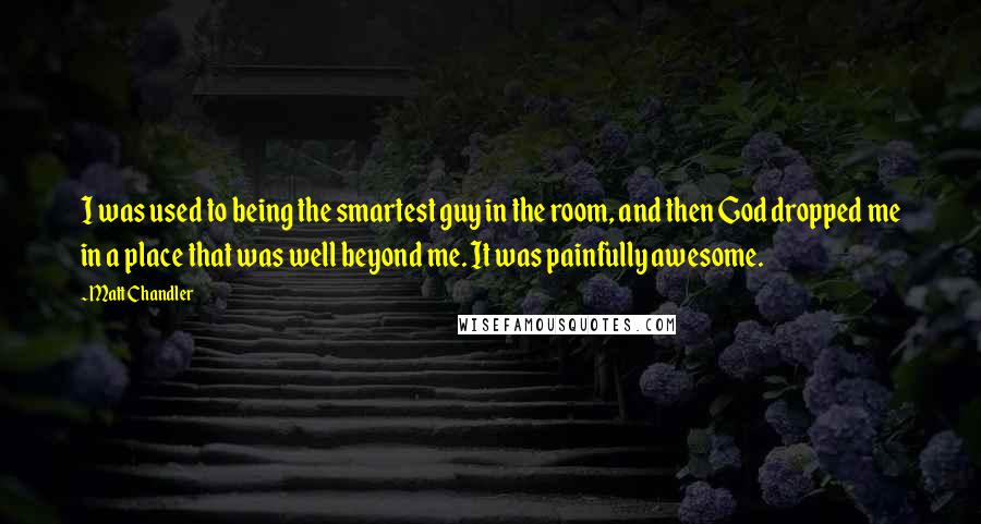 Matt Chandler Quotes: I was used to being the smartest guy in the room, and then God dropped me in a place that was well beyond me. It was painfully awesome.