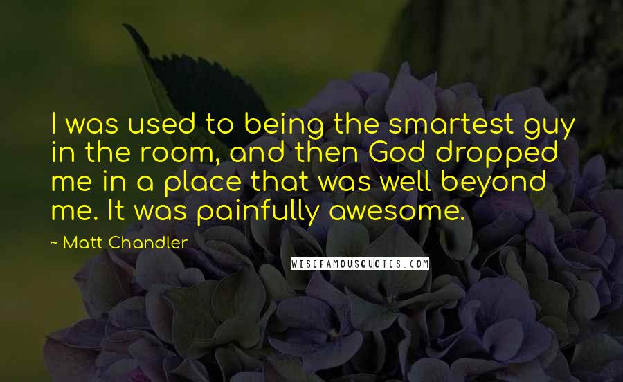 Matt Chandler Quotes: I was used to being the smartest guy in the room, and then God dropped me in a place that was well beyond me. It was painfully awesome.