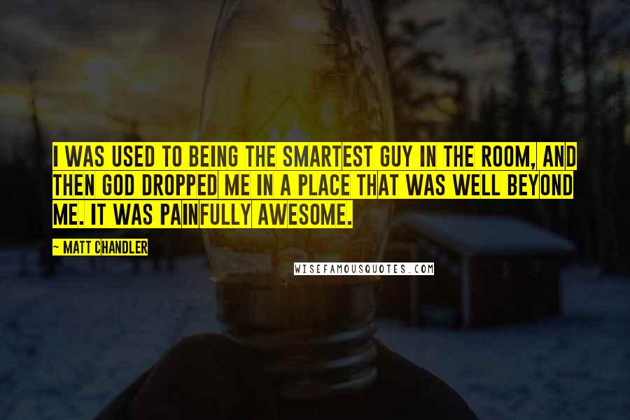 Matt Chandler Quotes: I was used to being the smartest guy in the room, and then God dropped me in a place that was well beyond me. It was painfully awesome.