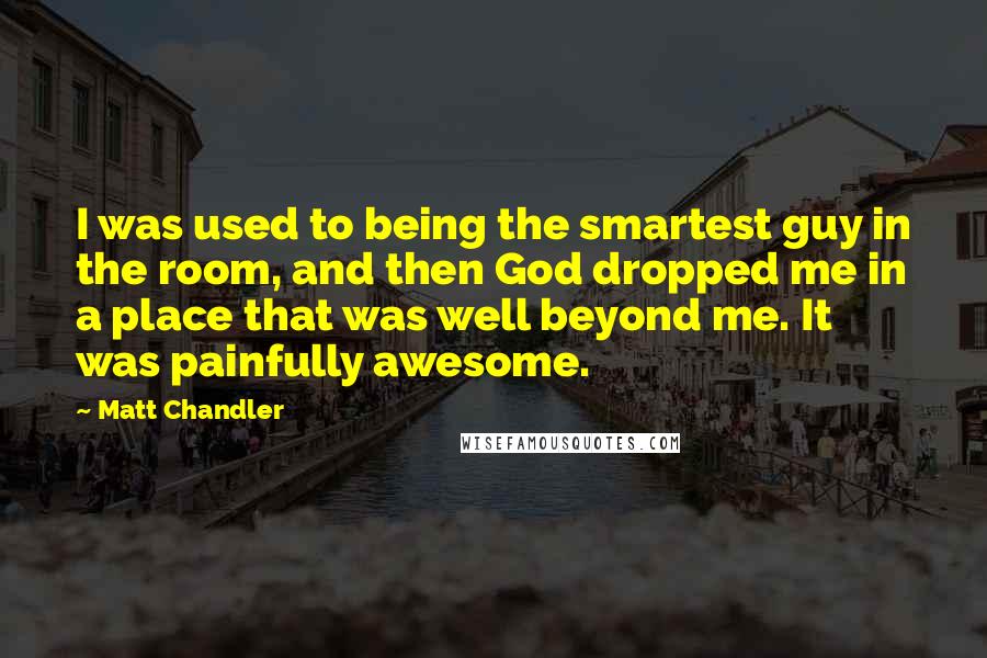 Matt Chandler Quotes: I was used to being the smartest guy in the room, and then God dropped me in a place that was well beyond me. It was painfully awesome.