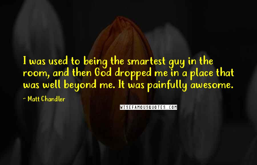 Matt Chandler Quotes: I was used to being the smartest guy in the room, and then God dropped me in a place that was well beyond me. It was painfully awesome.