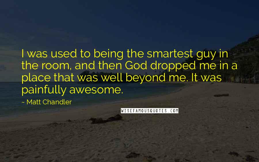 Matt Chandler Quotes: I was used to being the smartest guy in the room, and then God dropped me in a place that was well beyond me. It was painfully awesome.