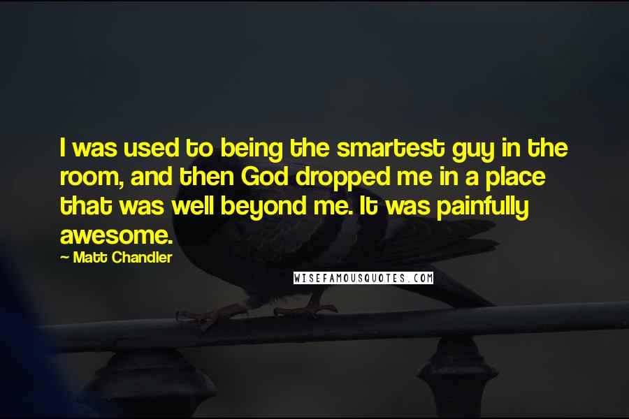 Matt Chandler Quotes: I was used to being the smartest guy in the room, and then God dropped me in a place that was well beyond me. It was painfully awesome.