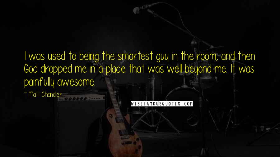 Matt Chandler Quotes: I was used to being the smartest guy in the room, and then God dropped me in a place that was well beyond me. It was painfully awesome.