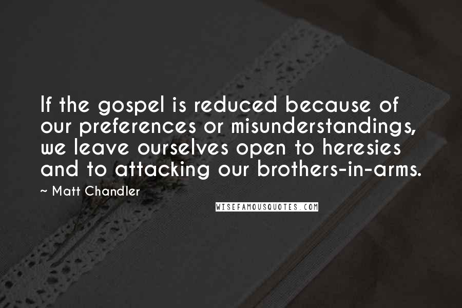 Matt Chandler Quotes: If the gospel is reduced because of our preferences or misunderstandings, we leave ourselves open to heresies and to attacking our brothers-in-arms.