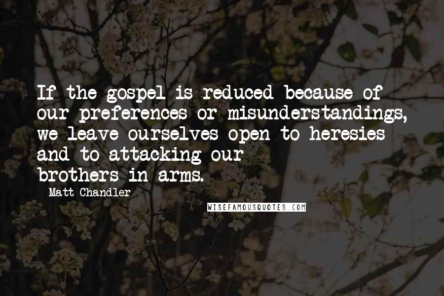 Matt Chandler Quotes: If the gospel is reduced because of our preferences or misunderstandings, we leave ourselves open to heresies and to attacking our brothers-in-arms.