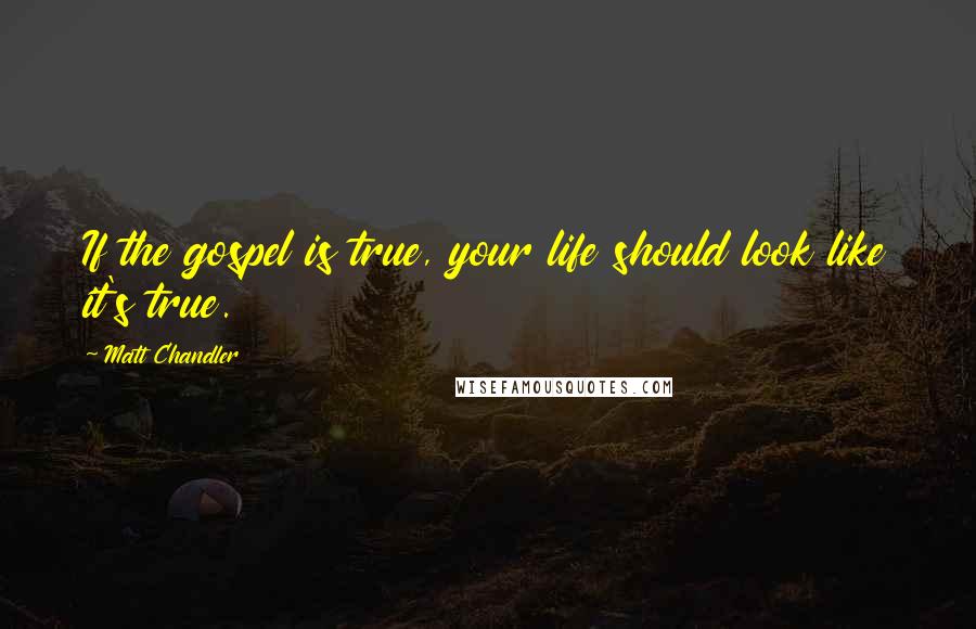 Matt Chandler Quotes: If the gospel is true, your life should look like it's true.