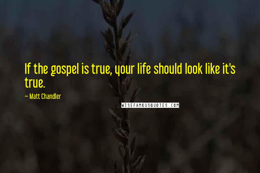 Matt Chandler Quotes: If the gospel is true, your life should look like it's true.