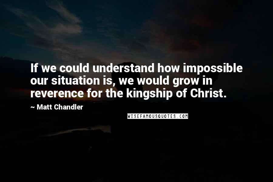 Matt Chandler Quotes: If we could understand how impossible our situation is, we would grow in reverence for the kingship of Christ.