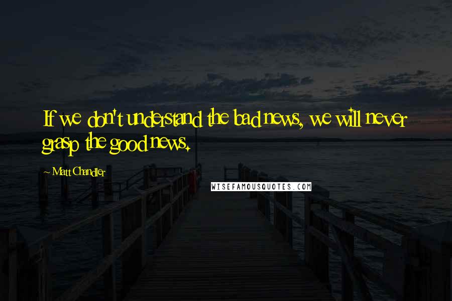 Matt Chandler Quotes: If we don't understand the bad news, we will never grasp the good news.