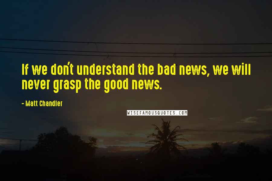 Matt Chandler Quotes: If we don't understand the bad news, we will never grasp the good news.