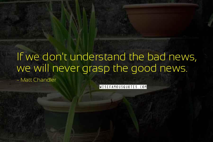 Matt Chandler Quotes: If we don't understand the bad news, we will never grasp the good news.