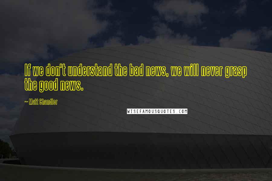 Matt Chandler Quotes: If we don't understand the bad news, we will never grasp the good news.