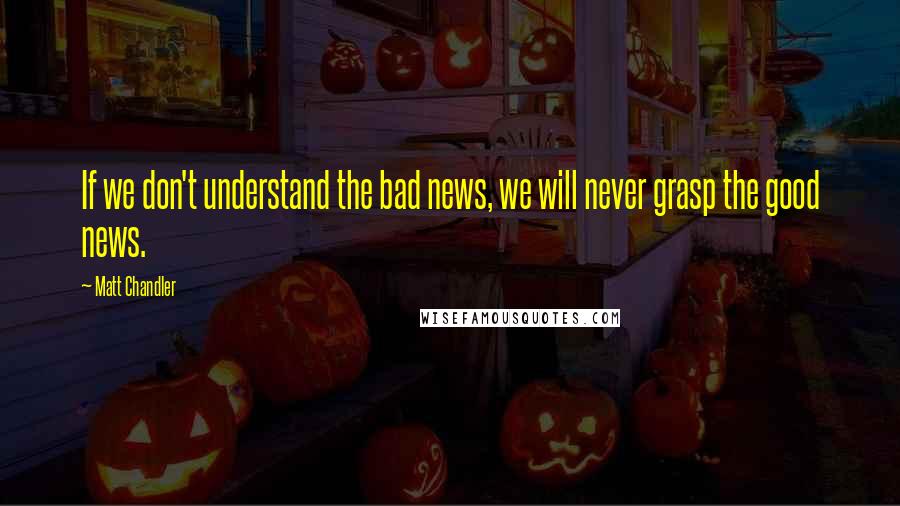 Matt Chandler Quotes: If we don't understand the bad news, we will never grasp the good news.
