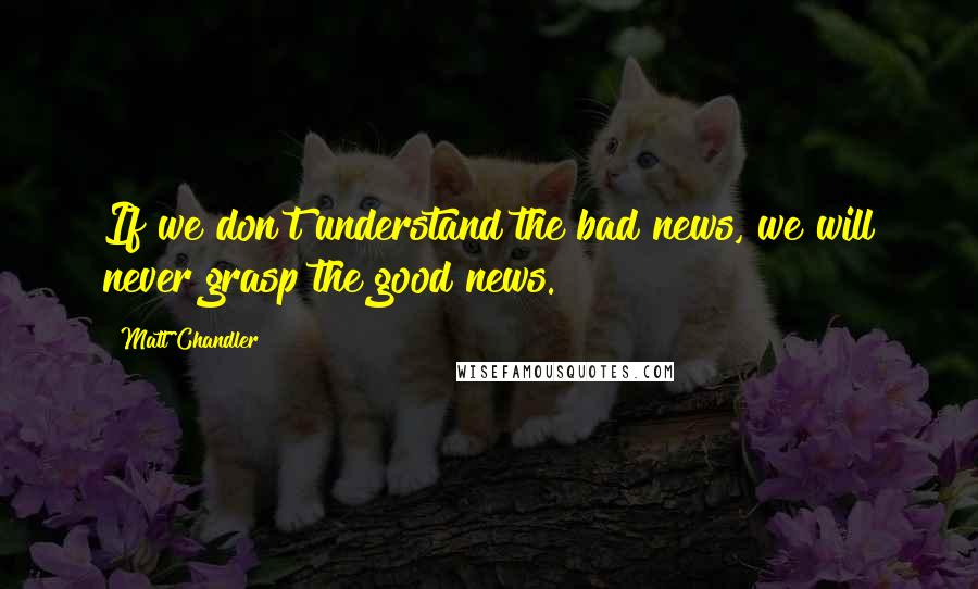 Matt Chandler Quotes: If we don't understand the bad news, we will never grasp the good news.