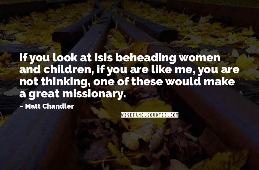 Matt Chandler Quotes: If you look at Isis beheading women and children, if you are like me, you are not thinking, one of these would make a great missionary.