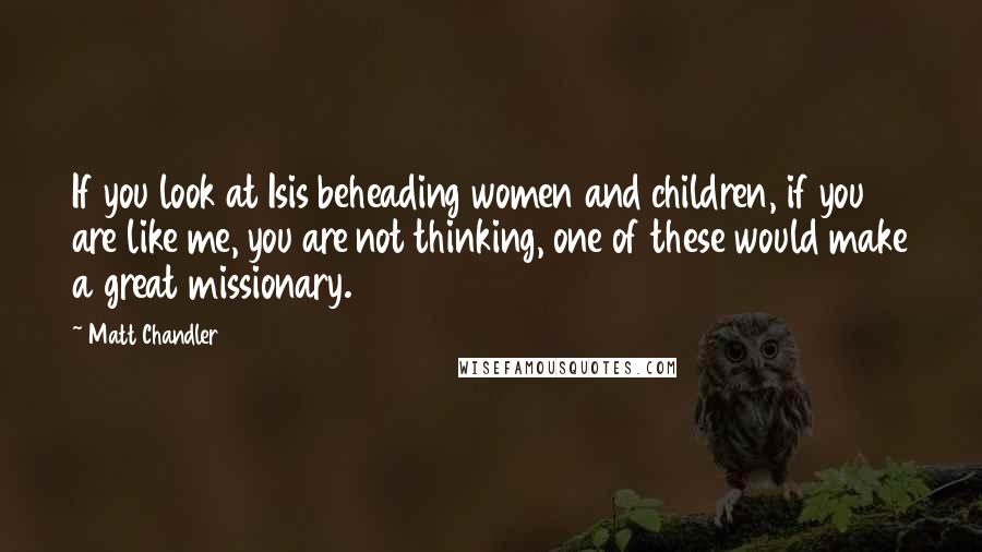 Matt Chandler Quotes: If you look at Isis beheading women and children, if you are like me, you are not thinking, one of these would make a great missionary.