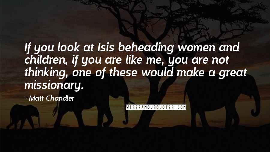 Matt Chandler Quotes: If you look at Isis beheading women and children, if you are like me, you are not thinking, one of these would make a great missionary.