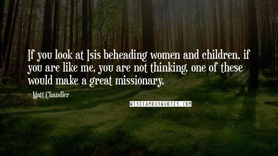 Matt Chandler Quotes: If you look at Isis beheading women and children, if you are like me, you are not thinking, one of these would make a great missionary.