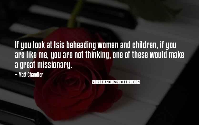 Matt Chandler Quotes: If you look at Isis beheading women and children, if you are like me, you are not thinking, one of these would make a great missionary.