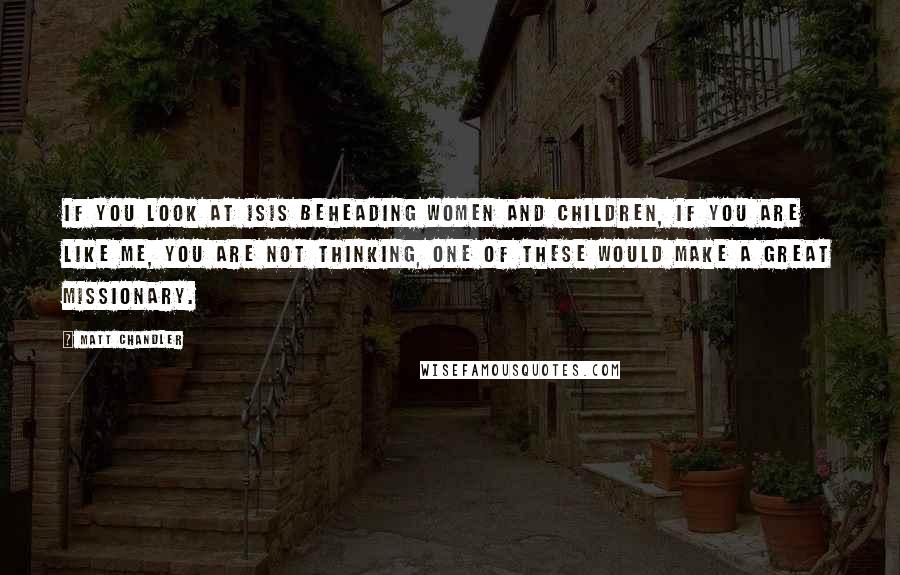 Matt Chandler Quotes: If you look at Isis beheading women and children, if you are like me, you are not thinking, one of these would make a great missionary.
