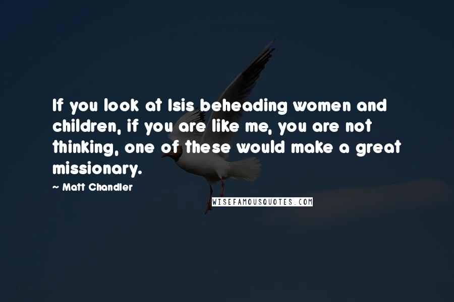 Matt Chandler Quotes: If you look at Isis beheading women and children, if you are like me, you are not thinking, one of these would make a great missionary.