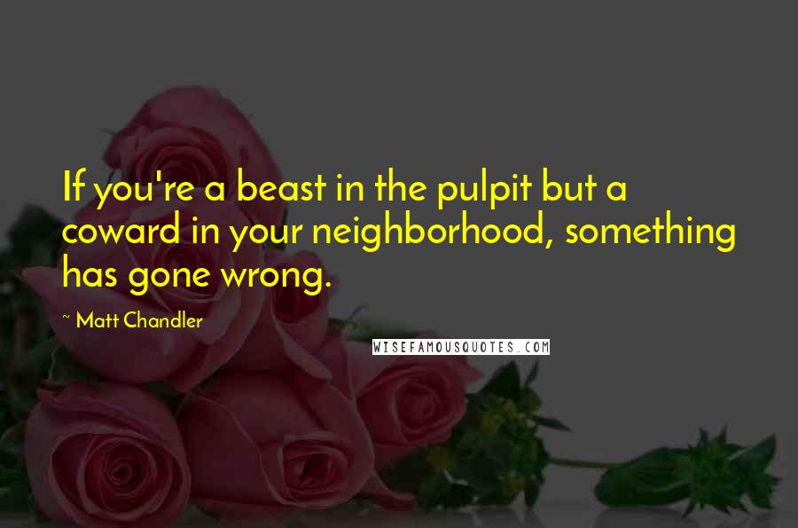 Matt Chandler Quotes: If you're a beast in the pulpit but a coward in your neighborhood, something has gone wrong.