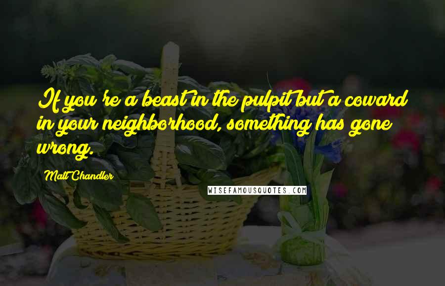 Matt Chandler Quotes: If you're a beast in the pulpit but a coward in your neighborhood, something has gone wrong.