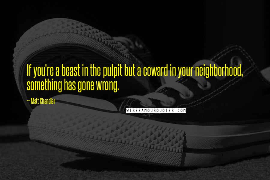 Matt Chandler Quotes: If you're a beast in the pulpit but a coward in your neighborhood, something has gone wrong.