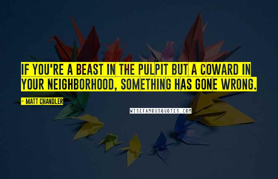 Matt Chandler Quotes: If you're a beast in the pulpit but a coward in your neighborhood, something has gone wrong.