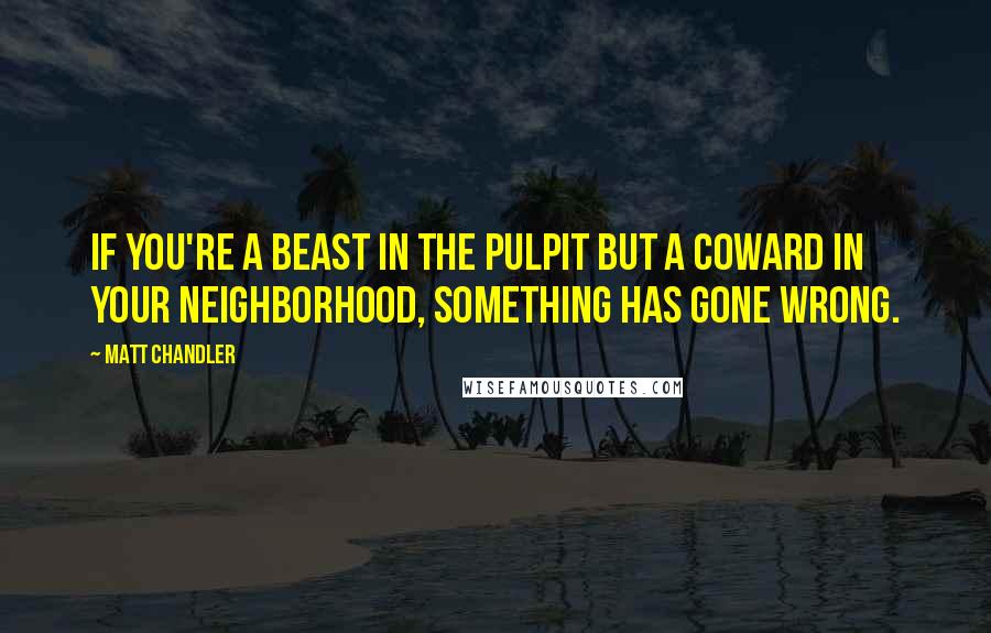 Matt Chandler Quotes: If you're a beast in the pulpit but a coward in your neighborhood, something has gone wrong.