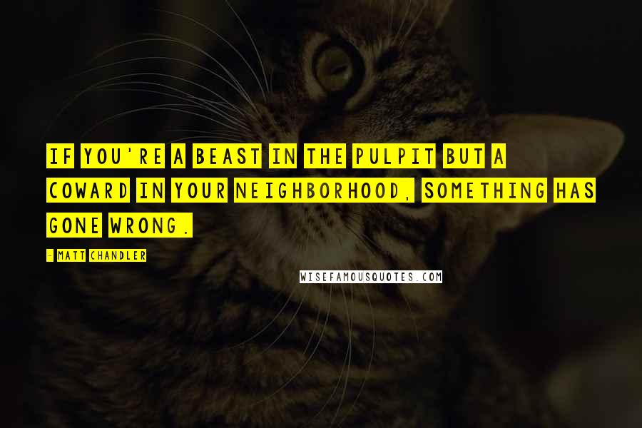 Matt Chandler Quotes: If you're a beast in the pulpit but a coward in your neighborhood, something has gone wrong.