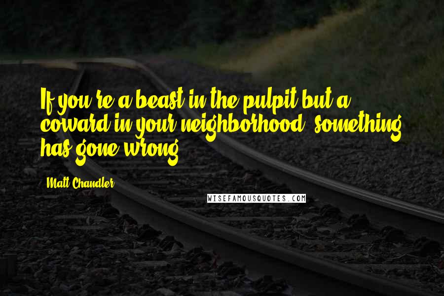 Matt Chandler Quotes: If you're a beast in the pulpit but a coward in your neighborhood, something has gone wrong.