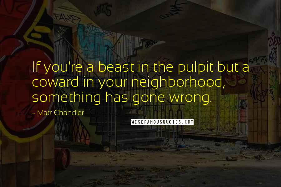 Matt Chandler Quotes: If you're a beast in the pulpit but a coward in your neighborhood, something has gone wrong.