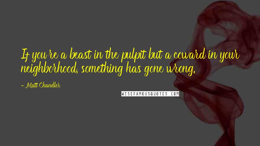 Matt Chandler Quotes: If you're a beast in the pulpit but a coward in your neighborhood, something has gone wrong.