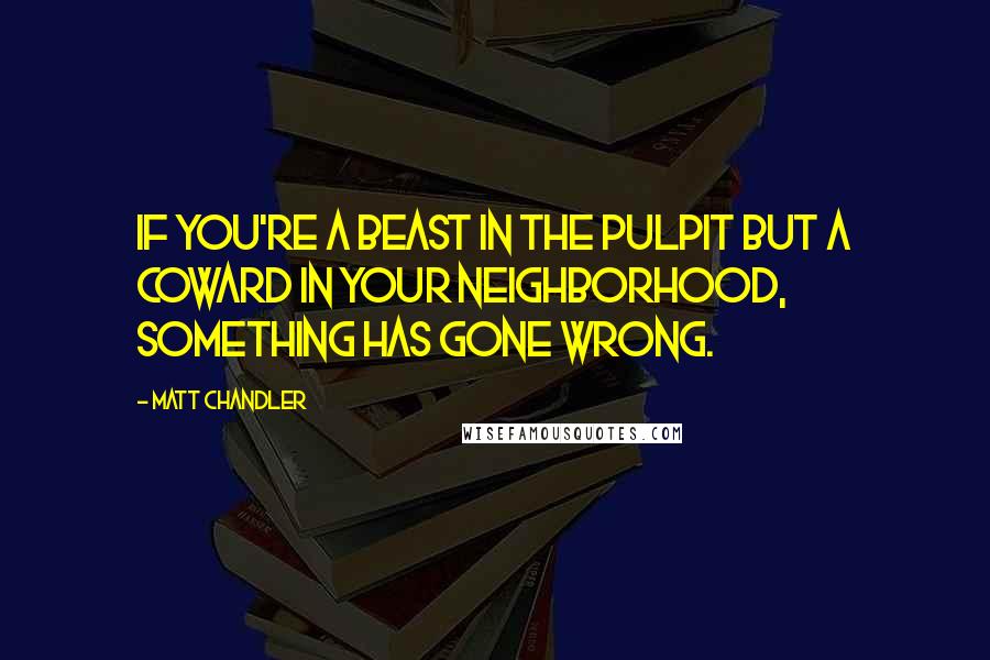 Matt Chandler Quotes: If you're a beast in the pulpit but a coward in your neighborhood, something has gone wrong.