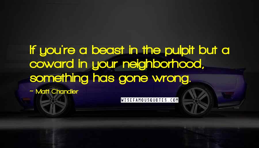 Matt Chandler Quotes: If you're a beast in the pulpit but a coward in your neighborhood, something has gone wrong.