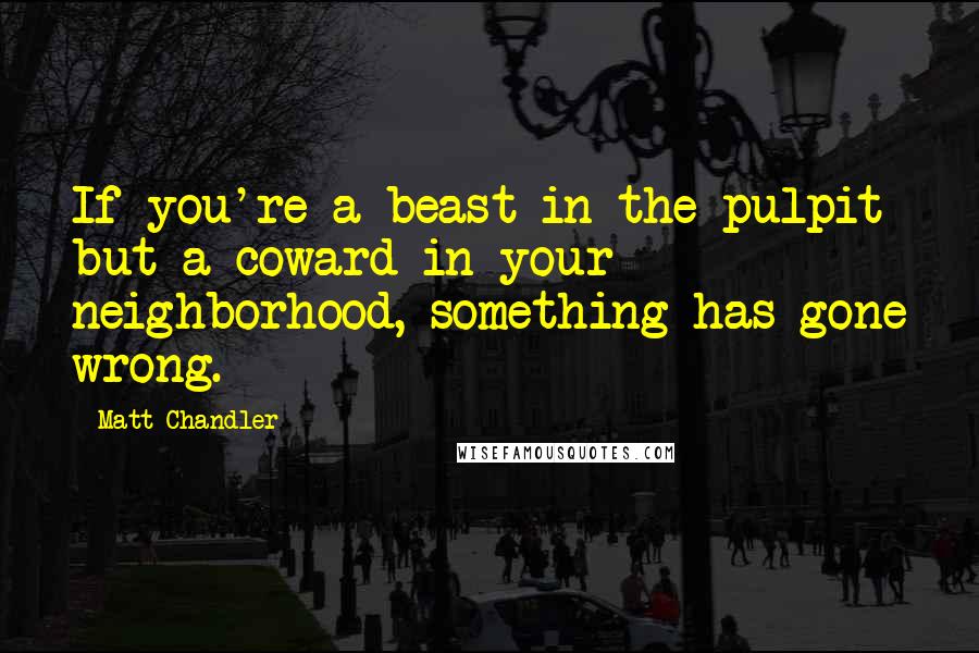 Matt Chandler Quotes: If you're a beast in the pulpit but a coward in your neighborhood, something has gone wrong.