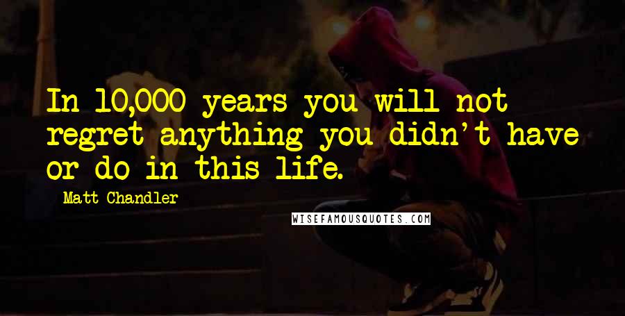 Matt Chandler Quotes: In 10,000 years you will not regret anything you didn't have or do in this life.