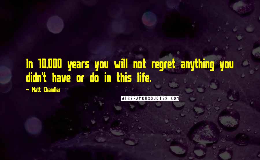 Matt Chandler Quotes: In 10,000 years you will not regret anything you didn't have or do in this life.