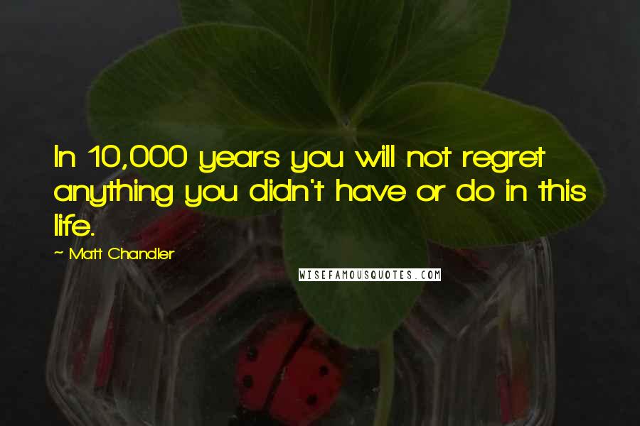 Matt Chandler Quotes: In 10,000 years you will not regret anything you didn't have or do in this life.